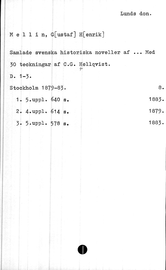  ﻿Lunds don
Mellin, G[ustaf] H[enrik]
Samlade svenska historiska noveller af ... Med
30 teckningar af C.G. Hellqvist. f*	
D. 1-3.	
Stockholm 1879-83*	8
1. 5*uppl. 640 s.	1883
2. 4.uppl. 614 s.	1879
3. 5.uppl. 578 s.	1883